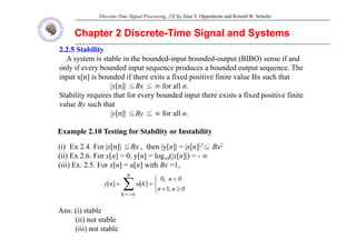 Discrete-Time Signal Processing, 2/E by Alan V. Oppenheim and Ronald W. Schafer
Chapter 2 Discrete
Chapter 2 Discrete-
-Time Signal and Systems
Time Signal and Systems
2.2.5 Stability
2.2.5 Stability
A system is stable in the bounded-input bounded-output (BIBO) sense if and
only if every bounded input sequence produces a bounded output sequence The
only if every bounded input sequence produces a bounded output sequence. The
input x[n] is bounded if there exits a fixed positive finite value Bx such that
|x[n]| ≦Bx ≦ ∞ for all n.
Stability requires that for every bounded input there exists a fixed positive finite
Stability requires that for every bounded input there exists a fixed positive finite
value By such that
|y[n]| ≦By ≦ ∞ for all n.
Example 2.10 Testing for Stability or Instability
(i) Ex 2.4. For |x[n]| ≦Bx , then |y[n]| = |x[n]|2≦ Bx2
(ii) E 2 6 F [ ] 0 [ ] l (| [ ]|)
(ii) Ex 2.6. For x[n] = 0, y[n] = log10(|x[n]|) = - ∞
(iii) Ex. 2.5. For x[n] = u[n] with Bx =1,
∑ ⎨
⎧ <
n
0
n
k
,
0
]
[
]
[
Ans: (i) stable
∑
−∞
=
⎩
⎨
≥
+
=
=
k
0
n
n
k
u
n
y
,
1
]
[
]
[
Ans: (i) stable
(ii) not stable
(iii) not stable
 