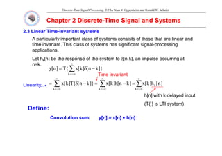 Discrete-Time Signal Processing, 2/E by Alan V. Oppenheim and Ronald W. Schafer
Chapter 2 Discrete
Chapter 2 Discrete-
-Time Signal and Systems
Time Signal and Systems
2.3 Linear Time
2.3 Linear Time-
-Invariant systems
Invariant systems
A particularly important class of systems consists of those that are linear and
time invariant. This class of systems has significant signal-processing
applications.
Let hk[n] be the response of the system to δ[n-k], an impulse occurring at
e k[ ] be e espo se o e sys e o δ[ ], a pu se occu g a
n=k.
∑
∞
−∞
=
−
δ
=
k
]}
k
n
[
]
k
[
x
{
T
]
n
[
y
Time invariant
∑ ∑
∑
∞
−∞
=
∞
−∞
=
∞
−∞
=
=
−
=
−
δ
=
k k
k
k
]
n
[
h
]
k
[
x
]
k
n
[
h
]
k
[
x
]}
k
n
[
{
T
]
k
[
x
h[n] with k delayed input
Linearity
h[n] with k delayed input
(T{.} is LTI system)
Define:
Convolution sum:
Convolution sum: y[n] = x[n]
y[n] = x[n] ∗
∗ h[n]
h[n]
 