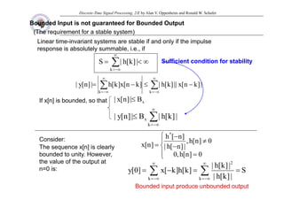 Discrete-Time Signal Processing, 2/E by Alan V. Oppenheim and Ronald W. Schafer
Bounded Input is not guaranteed for Bounded Output
(The requirement for a stable system)
∞
(The requirement for a stable system)
Linear time-invariant systems are stable if and only if the impulse
response is absolutely summable, i.e., if
∑
∞
−∞
=
∞
<
=
k
|
]
k
[
h
|
S Sufficient
Sufficient condition for stability
condition for stability
∑
∑
∞
−∞
=
∞
−∞
=
−
≤
−
=
k
k
|
]
k
n
[
x
||
]
k
[
h
|
]
k
n
[
x
]
k
[
h
|
]
n
[
y
|
B
|
]
n
[
x
| ≤
If x[n] is bounded so that x
B
|
]
n
[
x
| ≤
If x[n] is bounded, so that
∑
∞
≤ x |
]
k
[
h
|
B
|
]
n
[
y
|
Consider:
Th [ ] i l l
−∞
=
k
⎪
⎨
⎧
≠
−
=
0
]
n
[
h
,
|
]
n
[
h
|
]
n
[
h
]
n
[
x
*
The sequence x[n] is clearly
bounded to unity. However,
the value of the output at
n=0 is:
⎪
⎩
⎨
=
−
=
0
]
n
[
h
,
0
|
]
n
[
h
|
]
n
[
x
∑ ∑
∞ ∞ 2
S
|
]
k
[
h
|
]
k
[
h
]
k
[
]
0
[
n=0 is:
Bounded input produce unbounded output
Bounded input produce unbounded output
∑ ∑
−∞
= −∞
=
=
=
−
=
k k
S
|
]
k
[
h
|
|
]
[
|
]
k
[
h
]
k
[
x
]
0
[
y
 