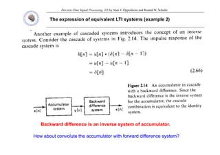 Discrete-Time Signal Processing, 2/E by Alan V. Oppenheim and Ronald W. Schafer
The expression of equivalent LTI systems (example 2)
Backward difference is an inverse system of accumulator.
Backward difference is an inverse system of accumulator.
How about convolute the accumulator with forward difference system?
How about convolute the accumulator with forward difference system?
 