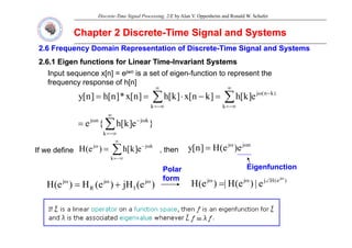 Discrete-Time Signal Processing, 2/E by Alan V. Oppenheim and Ronald W. Schafer
Chapter 2 Discrete
Chapter 2 Discrete-
-Time Signal and Systems
Time Signal and Systems
2.6 Frequency Domain Representation of Discrete
2.6 Frequency Domain Representation of Discrete-
-Time Signal and
Time Signal and Systems
Systems
2.6.1 Eigen functions for Linear Time
2.6.1 Eigen functions for Linear Time-
-Invariant Systems
Invariant Systems
Input sequence x[n] = ejwn is a set of eigen-function to represent the
frequency response of h[n]
e
]
k
[
h
]
k
n
[
x
]
k
[
h
]
n
[
x
*
]
n
[
h
]
n
[
y )
k
n
(
j
∑
∑
∞
−
ω
∞
=
=
=
}
e
]
k
[
h
{
e
e
]
k
[
h
]
k
n
[
x
]
k
[
h
]
n
[
x
*
]
n
[
h
]
n
[
y
k
j
n
j
k
)
(
j
k
∑
∑
∑
∞
ω
−
ω
−∞
=
−∞
=
=
=
−
⋅
=
=
}
e
]
k
[
h
{
e
k
∑
−∞
=
=
∑
∞
ω
−
ω
= k
j
j
e
]
k
[
h
)
e
(
H
If we define , then
n
j
j
e
)
e
(
H
]
n
[
y ω
ω
=
∑
−∞
=
k
]
[
)
(
If we define , t e )
(
]
[
y
Eigenfunction
j
j
j )
e
(
H
j
j
j j
|
)
(
H
|
)
(
H
ω
∠
ω
ω
Polar
Polar
form
form
)
e
(
jH
)
e
(
H
)
e
(
H j
I
j
R
j ω
ω
ω
+
=
)
e
(
H
j
j
j j
e
|
)
e
(
H
|
)
e
(
H ∠
ω
ω
=
form
form
 