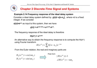 Discrete-Time Signal Processing, 2/E by Alan V. Oppenheim and Ronald W. Schafer
Chapter 2 Discrete
Chapter 2 Discrete-
-Time Signal and Systems
Time Signal and Systems
Example 2.14 Frequency response of the ideal delay system
Example 2.14 Frequency response of the ideal delay system
Consider a ideal delay system defined by y[n]= x[n-nd] , where nd is a fixed
integer. If we consider
x[n]=ejωn as input to this system, then we have
y[n] = ejω(n-nd) = e-jωnd ejωn.
The frequency response of the ideal delay is therefore
H(ejω) = e-jωnd
An alternative way to obtain the frequency response is to compute the H(ejω)
i F i t f
using Fourier transform
∑
∞
∞
−
ω
−
ω
−
δ
= n
j
d
j
e
]
n
n
[
)
e
(
H
From the Euler relation the real and imaginary parts are
From the Euler relation, the real and imaginary parts are
)
n
cos(
)
e
(
H d
j
R ω
=
ω Polar form
Polar form
j
|
)
e
(
H
| =
ω
1
)
n
sin(
)
e
(
H d
j
I ω
=
ω
d
j
n
)
e
(
H
|
)
(
|
ω
−
=
∠ ω
 