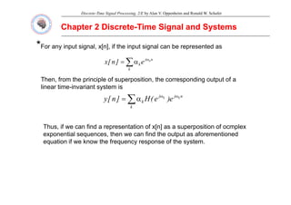 Discrete-Time Signal Processing, 2/E by Alan V. Oppenheim and Ronald W. Schafer
Chapter 2 Discrete
Chapter 2 Discrete-
-Time Signal and Systems
Time Signal and Systems
*
*For any input signal, x[n], if the input signal can be represented as
n
j
k
k
n
e
]
n
[
x ω
∑α
=
Then from the principle of superposition the corresponding output of a
Then, from the principle of superposition, the corresponding output of a
linear time-invariant system is
n
j
j
k
k
k
e
)
e
(
H
]
n
[
y ω
ω
∑α
=
k
k )
(
]
[
y ∑
Thus if we can find a representation of x[n] as a superposition of ocmplex
Thus, if we can find a representation of x[n] as a superposition of ocmplex
exponential sequences, then we can find the output as aforementioned
equation if we know the frequency response of the system.
 