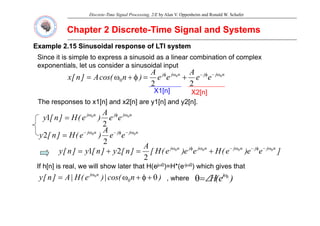 Discrete-Time Signal Processing, 2/E by Alan V. Oppenheim and Ronald W. Schafer
Chapter 2 Discrete
Chapter 2 Discrete-
-Time Signal and Systems
Time Signal and Systems
Example 2.15 Sinusoidal response of LTI system
Example 2.15 Sinusoidal response of LTI system
Since it is simple to express a sinusoid as a linear combination of complex
n
j
j
n
j
j
e
e
A
e
e
A
)
n
cos(
A
]
n
[
x 0
0
2
2
0
ω
−
φ
−
ω
φ
+
=
φ
+
ω
=
exponentials, let us consider a sinusoidal input
X1[n] X2[n]
The responses to x1[n] and x2[n] are y1[n] and y2[n].
A n
j
j
n
j
e
e
A
)
e
(
H
]
n
[
y 0
0
2
1 ω
φ
ω
=
n
j
j
n
j
e
e
A
)
e
(
H
]
n
[
y 0
0
2
2 ω
−
φ
−
ω
−
= )
(
]
[
y
2
]
e
e
)
e
(
H
e
e
)
e
(
H
[
A
]
n
[
y
]
n
[
y
]
n
[
y n
j
j
n
j
n
j
j
n
j 0
0
0
0
2
2
1 ω
−
φ
−
ω
−
ω
φ
ω
+
=
+
=
If h[ ] i l ill h l t th t H( j 0) H*( j 0) hi h i th t
If h[n] is real, we will show later that H(ejω0)=H*(e-jω0) which gives that
)
n
cos(
|
)
e
(
H
|
A
]
n
[
y n
j
θ
+
φ
+
ω
= ω
0
0
, where )
e
(
H j 0
ω
∠
=
θ
 