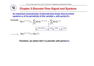 Discrete-Time Signal Processing, 2/E by Alan V. Oppenheim and Ronald W. Schafer
Chapter 2 Discrete
Chapter 2 Discrete-
-Time Signal and Systems
Time Signal and Systems
An important characteristic of discrete-time linear time-invariant
systems is of its periodicity of the variable ω with period 2π.
Consider
∑
∑
∞
−∞
=
ω
−
∞
−∞
=
π
+
ω
−
π
+
ω
=
=
n
n
j
n
n
)
2
(
j
n
)
2
(
j
e
]
n
[
h
e
]
n
[
h
)
e
(
H
n
j
n
2
j
n
j
n
)
2
(
j
e
e
e
e ω
−
π
−
ω
−
π
+
ω
−
=
=
)
(
)
( j
n
)
2
(
j ω
π
+
ω
)
e
(
H
)
e
(
H j
n
)
2
(
j ω
π
+
ω
=
Th f bt i H(
Th f bt i H( j
jω
ω) i i di ith i d
) i i di ith i d 2
2
Therefore, we obtain H(e
Therefore, we obtain H(ej
jω
ω) is periodic with period
) is periodic with period 2
2π
π.
.
 
