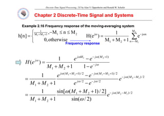 Discrete-Time Signal Processing, 2/E by Alan V. Oppenheim and Ronald W. Schafer
Chapter 2 Discrete
Chapter 2 Discrete-
-Time Signal and Systems
Time Signal and Systems
Example 2.16 Frequency response of the moving
Example 2.16 Frequency response of the moving-
-averaging system
averaging system
⎧ ≤
≤ M
n
M
1 2
M
1
⎩
⎨
⎧ ≤
≤
−
= +
+
otherwise
,
0
M
n
M
,
]
n
[
h 2
1
1
M
M
1
2
1
∑
−
=
ω
−
ω
+
+
=
2
1
M
M
n
n
j
2
1
j
e
1
M
M
1
)
e
(
H
Frequency response
Frequency response
q y p
q y p
)
1
( 2
1
1 M
j
M
j
e
e +
− ω
ω )
(
2
1
2
1
1
1
1
)
( j
j
j
j
e
e
e
M
M
e
H −
−
−
+
+
= ω
ω
2
/
)
(
2
/
2
/
2
/
)
1
(
2
/
)
1
(
2
1
1
2
2
1
2
1
1
1 M
M
j
j
j
M
M
j
M
M
j
e
e
e
e
e
M
M
−
−
−
+
+
−
+
+
−
−
+
+
= ω
ω
ω
ω
ω
2
/
)
(
2
1
2
1
1
2
)
2
/
i (
]
2
/
)
1
(
sin[
1
1
1
M
M
j
e
M
M
M
M
e
e
M
M
−
−
+
+
=
+
+
ω
ω
2
1 )
2
/
sin(
1
M
M +
+ ω
 