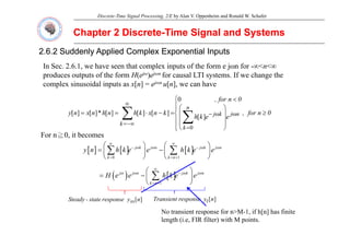 Discrete-Time Signal Processing, 2/E by Alan V. Oppenheim and Ronald W. Schafer
Chapter 2 Discrete
Chapter 2 Discrete-
-Time Signal and Systems
Time Signal and Systems
2.6.2 Suddenly Applied Complex Exponential Inputs
2.6.2 Suddenly Applied Complex Exponential Inputs
In Sec 2 6 1 we have seen that complex inputs of the form e jωn for -∞<n<∞
In Sec. 2.6.1, we have seen that complex inputs of the form e jωn for ∞<n<∞
produces outputs of the form H(ejω)ejωn for causal LTI systems. If we change the
complex sinusoidal inputs as x[n] = ejωn u[n], we can have
⎧
⎪
⎪
⎪
⎪
⎨
⎧
≥
⎟
⎟
⎟
⎞
⎜
⎜
⎜
⎛
<
=
−
⋅
=
= ω
ω
−
∞
∞
=
∑
∑ 0
n
for
,
e
e
k
h
0
n
for
,
k
n
x
k
h
n
h
n
x
n
y n
j
n
k
j
k
]
[
0
]
[
]
[
]
[
*
]
[
]
[
⎪
⎩
⎟
⎠
⎜
⎝ =
−∞
=
∑
k
k
0
( ) [ ] [ ] [ ]
eq. 2.126 j k j n j k j n
y n h k e e h k e e
ω ω ω ω
∞ ∞
− −
⎛ ⎞ ⎛ ⎞
= −
⎜ ⎟ ⎜ ⎟
∑ ∑
For n≧0, it becomes
( ) [ ] [ ] [ ]
0 1
eq. 2.126
k k n
y n h k e e h k e e
= = +
⎜ ⎟ ⎜ ⎟
⎝ ⎠ ⎝ ⎠
∑ ∑
( ) ( ) [ ]
eq. 2.127 j j n j k j n
H e e h k e e
ω ω ω ω
∞
−
⎛ ⎞
= −⎜ ⎟
⎝ ⎠
∑
( ) ( ) [ ]
1
k n
= +
⎜ ⎟
⎝ ⎠
∑
]
[n
y
response
state
-
Steady ss ]
[n
y
response
Transient t
No transient response for n>M-1, if h[n] has finite
length (i.e, FIR filter) with M points.
 