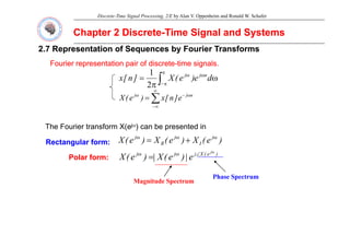 Discrete-Time Signal Processing, 2/E by Alan V. Oppenheim and Ronald W. Schafer
Chapter 2 Discrete
Chapter 2 Discrete-
-Time Signal and Systems
Time Signal and Systems
2.7 Representation of Sequences by Fourier Transforms
2.7 Representation of Sequences by Fourier Transforms
Fourier representation pair of discrete
Fourier representation pair of discrete-
-time signals.
time signals.
p p
p p g
g
ω
π
= ω
π
π
−
ω
∫ d
e
)
e
(
X
]
n
[
x n
j
j
2
1
∑
∞
ω
−
ω n
j
j
]
[
)
(
X ∑
∞
−
ω
−
ω
= n
j
j
e
]
n
[
x
)
e
(
X
j
The Fourier transform X(ejω) can be presented in
)
e
(
X
)
e
(
X
)
e
(
X j
I
j
R
j ω
ω
ω
+
=
jω
Rectangular form:
Rectangular form:
M it d S t
Phase Spectrum
)
e
(
X
j
j
j j
e
|
)
e
(
X
|
)
e
(
X
ω
∠
ω
ω
=
Polar form:
Polar form:
Magnitude Spectrum
p
 