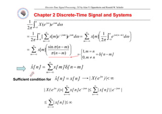 Discrete-Time Signal Processing, 2/E by Alan V. Oppenheim and Ronald W. Schafer
Chapter 2 Discrete
Chapter 2 Discrete-
-Time Signal and Systems
Time Signal and Systems
∫−
n
j
j
d
e
e
X )
(
2
1
ω
π
π
π
ω
ω
∑ ∫
∫ ∑
∞
−∞
=
−
−
−
∞
−∞
=
−
⎞
⎛
⎟
⎠
⎞
⎜
⎝
⎛
=
=
m
m
n
j
n
j
m
m
j
d
e
m
x
d
e
e
m
x
2
1
]
[
]
]
[
[
2
1 )
(
ω
π
ω
π
π
π
ω
π
π
ω
ω
∑
∞
−∞
=
⎟
⎟
⎠
⎞
⎜
⎜
⎝
⎛
−
−
=
m m
n
m
n
m
x
)
(
)
(
sin
]
[
π
π
]
m
n
[
n
m
n
m
,
−
δ
=
⎩
⎨
⎧
≠
=
=
0
1
n
m
,
⎩ ≠
0
∑
∞
−
δ
= ]
m
n
[
]
m
[
x
]
n
[
x̂ ∑
−∞
=
m
Sufficient condition for
Sufficient condition for ]
n
[
x
]
n
[
x̂ = ∞
<
ω
|
)
e
(
X
| j
∑
∑
∞
−∞
=
ω
−
∞
−∞
=
ω
−
ω
≤
=
n
n
j
n
n
j
j
|
e
||
]
n
[
x
|
|
e
]
n
[
x
|
|
)
e
(
X
|
∑
∞
−∞
=
∞
≤
≤
n
|
]
n
[
x
|
 