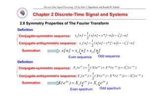 Discrete-Time Signal Processing, 2/E by Alan V. Oppenheim and Ronald W. Schafer
Chapter 2 Discrete
Chapter 2 Discrete-
-Time Signal and Systems
Time Signal and Systems
2.8 Symmetry Properties of The Fourier Transform
2.8 Symmetry Properties of The Fourier Transform
Definition
Definition
Definition
Definition
Conjugate
Conjugate-
-symmetric sequence:
symmetric sequence:
C j t
C j t ti t i
ti t i
]
n
[
x
])
n
[
*
x
]
n
[
x
(
]
n
[
x *
e
e −
=
−
+
=
2
1
]
[
])
[
*
]
[
(
]
[ *
1
]
n
[
x
]
n
[
x
]
n
[
x o
e +
=
Conjugate
Conjugate-
-antisymmetric sequence:
antisymmetric sequence: ]
n
[
x
])
n
[
*
x
]
n
[
x
(
]
n
[
x o
o −
−
=
−
−
=
2
Summation
Summation
Odd
Odd
Even sequence
Even sequence Odd sequence
Odd sequence
Definition
Definition
Conj gate
Conj gate s mmetric seq ence
s mmetric seq ence )
e
(
X
))
e
(
*
X
)
e
(
X
(
)
e
(
X j
*
j
j
j ω
−
ω
−
ω
ω
=
+
=
1
Conjugate
Conjugate-
-symmetric sequence:
symmetric sequence:
Conjugate
Conjugate-
-antisymmetric sequence:
antisymmetric sequence:
)
e
(
X
))
e
(
*
X
)
e
(
X
(
)
e
(
X e
e =
+
=
2
)
e
(
X
))
e
(
*
X
)
e
(
X
(
)
e
(
X j
*
o
j
j
j
o
ω
−
ω
−
ω
ω
−
=
−
=
2
1
Summation
Summation )
e
(
X
)
e
(
X
)
e
(
X j
o
j
e
j ω
ω
ω
+
=
Even spectrum
Even spectrum Odd spectrum
Odd spectrum
 