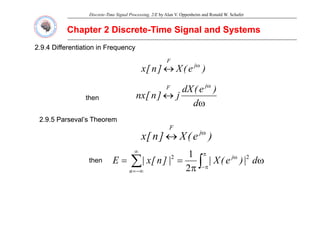 Discrete-Time Signal Processing, 2/E by Alan V. Oppenheim and Ronald W. Schafer
Chapter 2 Discrete
Chapter 2 Discrete-
-Time Signal and Systems
Time Signal and Systems
2.9.4 Differentiation in Frequency
2.9.4 Differentiation in Frequency
F
)
e
(
X
]
n
[
x j
F
ω
↔
ω
)
(
dX j
F
ω
↔
ω
d
)
e
(
dX
j
]
n
[
nx
j
F
then
2.9.5 Parseval’s Theorem
2.9.5 Parseval’s Theorem
)
e
(
X
]
n
[
x j
F
ω
↔ )
e
(
X
]
n
[
x ↔
∫
∑
π
ω
∞
ω
=
= d
|
)
e
(
X
|
|
]
n
[
x
|
E j 2
2 1
then
∫
∑ π
−
−∞
= π
|
)
(
|
|
]
[
|
n 2
 