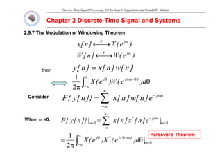 Discrete-Time Signal Processing, 2/E by Alan V. Oppenheim and Ronald W. Schafer
Chapter 2 Discrete
Chapter 2 Discrete-
-Time Signal and Systems
Time Signal and Systems
2.9.7 The Modulation or Windowing Theorem
2.9.7 The Modulation or Windowing Theorem
)
(
X
]
[ j
F ω
)
e
(
W
]
n
[
W
)
e
(
X
]
n
[
x
j
F
j
F
ω
ω
⎯→
←
⎯→
←
then ]
n
[
w
]
n
[
x
]
n
[
y =
∫
π
θ
θ )
(
j
j
1
∫
π
π
−
θ
−
ω
θ
θ
π
d
)
e
(
W
)
e
(
X )
(
j
j
2
1
C id n
j
]
[
]
[
]}
[
{
F ω
−
∞
∑
Consider n
j
e
]
n
[
w
]
n
[
x
]}
n
[
y
{
F ω
∞
−
∑
=
When ω =0,
0
0 =
ω
ω
−
∞
∞
−
=
ω = ∑ |
e
]
n
[
x
]
n
[
x
|
]}
n
[
y
{
F n
j
*
0
2
1
=
ω
ω
−
θ
π
π
−
θ
θ
π
= ∫ |
d
)
e
(
X
)
e
(
X )
(
j
*
j
Parseval’s Theorem
 