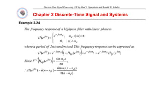 Discrete-Time Signal Processing, 2/E by Alan V. Oppenheim and Ronald W. Schafer
Chapter 2 Discrete
Chapter 2 Discrete-
-Time Signal and Systems
Time Signal and Systems
Example
Example 2.24
2.24
is
phase
linear
with
filter
highpass
a
of
response
frequency
The
0
|
|
)
(
c
c
n
j
j
|
|
,
,
e
e
H
p
f
g p
f
p
f q y
d
⎪
⎩
⎪
⎨
⎧
ω
<
ω
π
<
ω
<
ω
=
ω
−
ω
( ) )
(
)
(
1
)
( j
lp
n
j
n
j
j
lp
n
j
j
c
e
H
e
e
e
H
e
e
H
as
expressed
be
can
response
frequency
This
.
understood
is
2
of
period
a
where
d
d
d −
=
−
=
π
⎩
ω
ω
−
ω
−
ω
ω
−
ω
( )
{ }
)
(
sin
,
sin
)
(
d
j
c
j
lp
1
-
p
p
n
n
n
n
e
H
F
Since
ω
π
ω
=
ω
)
(
)
(
sin
]
[
)
(
d
d
c
d
j
n
n
n
n
n
n
e
H
−
π
−
ω
−
−
δ
=
∴ ω
 