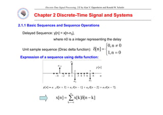 Discrete-Time Signal Processing, 2/E by Alan V. Oppenheim and Ronald W. Schafer
Chapter 2 Discrete
Chapter 2 Discrete-
-Time Signal and Systems
Time Signal and Systems
2.1.1 Basic Sequences and Sequence Operations
Delayed Sequence: y[n] = x[n-n0],
where n0 is a integer representing the delay
⎧ 0
0
Unit sample sequence (Dirac delta function):
⎩
⎨
⎧
=
≠
=
δ
0
n
,
1
0
n
,
0
]
n
[
Expression of a sequence using delta function:
Expression of a sequence using delta function:
Expression of a sequence using delta function:
Expression of a sequence using delta function:
∑
∞
δ ]
k
[
]
k
[
]
[ ∑
−∞
=
−
δ
=
k
]
k
n
[
]
k
[
x
]
n
[
x
 