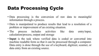Data Processing Cycle
• Data processing is the conversion of raw data to meaningful
information through a process.
• Data is manipulated to produce results that lead to a resolution of a
problem or improvement of an existing situation.
• The process includes activities like data entry/input,
calculation/process, output and storage
• Input is the task where verified data is coded or converted into
machine readable form so that it can be processed through a computer.
Data entry is done through the use of a keyboard, digitizer, scanner, or
data entry from an existing source.
 