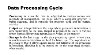 Data Processing Cycle
• Processing is when the data is subjected to various means and
methods of manipulation, the point where a computer program is
being executed, and it contains the program code and its current
activity.
• Output and interpretation is the stage where processed information is
now transmitted to the user. Output is presented to users in various
report formats like printed report, audio, video, or on monitor.
• Storage is the last stage in the data processing cycle, where data,
instruction and information are held for future use. The importance of
this cycle is that it allows quick access and retrieval of the processed
information, allowing it to be passed on to the next stage directly,
when needed.
 