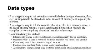 Data types
• A data type is way to tell compiler as to which data (integer, character, float,
etc.) is supposed to be stored and what amount of memory consequently to
allocate.
• A data type is way to tell the compiler that at a cell x in a memory space, a
bit value of some range y is only supposed to be stored. It restricts the
compiler to store anything else other than that value range
• Common data types include
• Integers(int)- is used to store whole numbers, mathematically known as integers
• Booleans(bool)- is used to represent restricted to one of two values: true or false
• Characters(char)- is used to store a single character
• Floating-point numbers(float)- is used to store real numbers
• Alphanumeric strings(string)- used to store a combination of characters and numbers
 