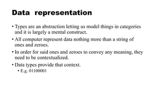 Data representation
• Types are an abstraction letting us model things in categories
and it is largely a mental construct.
• All computer represent data nothing more than a string of
ones and zeroes.
• In order for said ones and zeroes to convey any meaning, they
need to be contextualized.
• Data types provide that context.
• E.g. 01100001
 