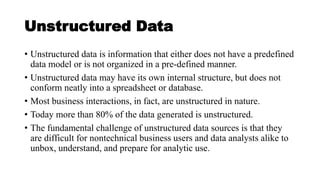Unstructured Data
• Unstructured data is information that either does not have a predefined
data model or is not organized in a pre-defined manner.
• Unstructured data may have its own internal structure, but does not
conform neatly into a spreadsheet or database.
• Most business interactions, in fact, are unstructured in nature.
• Today more than 80% of the data generated is unstructured.
• The fundamental challenge of unstructured data sources is that they
are difficult for nontechnical business users and data analysts alike to
unbox, understand, and prepare for analytic use.
 