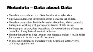 Metadata – Data about Data
• Metadata is data about data. Data that describes other data.
• It provides additional information about a specific set of data.
• Metadata summarizes basic information about data, which can make
finding and working with particular instances of data easier.
• For example, author, date created and date modified and file size are
examples of very basic document metadata.
• Having the ability to filter through that metadata makes it much easier
for someone to locate a specific document.
• In context of databases, metadata would be info on tables, views,
columns, arguments etc.
 