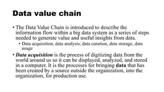 Data value chain
• The Data Value Chain is introduced to describe the
information flow within a big data system as a series of steps
needed to generate value and useful insights from data.
• Data acquisition, data analysis, data curation, data storage, data
usage
• Data acquisition is the process of digitizing data from the
world around us so it can be displayed, analyzed, and stored
in a computer. It is the processes for bringing data that has
been created by a source outside the organization, into the
organization, for production use.
 