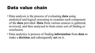 Data value chain
• Data analysis is the process of evaluating data using
analytical and logical reasoning to examine each component
of the data provided. Data from various sources is gathered,
reviewed, and then analyzed to form some sort of finding or
conclusion.
• Data analytics is process of finding information from data to
make a decision and subsequently act on it.
 