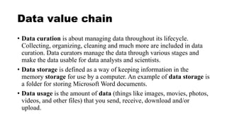 Data value chain
• Data curation is about managing data throughout its lifecycle.
Collecting, organizing, cleaning and much more are included in data
curation. Data curators manage the data through various stages and
make the data usable for data analysts and scientists.
• Data storage is defined as a way of keeping information in the
memory storage for use by a computer. An example of data storage is
a folder for storing Microsoft Word documents.
• Data usage is the amount of data (things like images, movies, photos,
videos, and other files) that you send, receive, download and/or
upload.
 