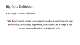 Big Data Definition
• No single standard definition…
“Big Data” is data whose scale, diversity, and complexity require new
architecture, techniques, algorithms, and analytics to manage it and
extract value and hidden knowledge from it…
 