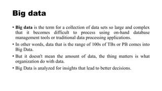 Big data
• Big data is the term for a collection of data sets so large and complex
that it becomes difficult to process using on-hand database
management tools or traditional data processing applications.
• In other words, data that is the range of 100s of TBs or PB comes into
Big Data.
• But it doesn't mean the amount of data, the thing matters is what
organization do with data.
• Big Data is analyzed for insights that lead to better decisions.
 