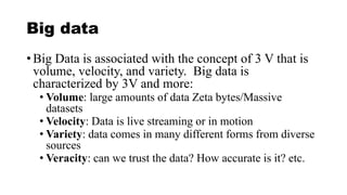 Big data
• Big Data is associated with the concept of 3 V that is
volume, velocity, and variety. Big data is
characterized by 3V and more:
• Volume: large amounts of data Zeta bytes/Massive
datasets
• Velocity: Data is live streaming or in motion
• Variety: data comes in many different forms from diverse
sources
• Veracity: can we trust the data? How accurate is it? etc.
 