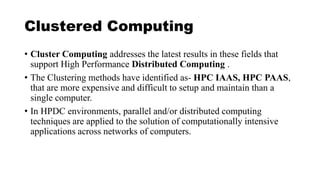 Clustered Computing
• Cluster Computing addresses the latest results in these fields that
support High Performance Distributed Computing .
• The Clustering methods have identified as- HPC IAAS, HPC PAAS,
that are more expensive and difficult to setup and maintain than a
single computer.
• In HPDC environments, parallel and/or distributed computing
techniques are applied to the solution of computationally intensive
applications across networks of computers.
 