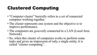 Clustered Computing
• “Computer cluster” basically refers to a set of connected
computer working together.
• The cluster represents one system and the objective is to
improve performance.
• The computers are generally connected in a LAN (Local Area
Network).
• So, when this cluster of computers works to perform some
tasks and gives an impression of only a single entity, it is
called “cluster computing”.
 
