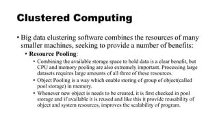 Clustered Computing
• Big data clustering software combines the resources of many
smaller machines, seeking to provide a number of benefits:
• Resource Pooling:
• Combining the available storage space to hold data is a clear benefit, but
CPU and memory pooling are also extremely important. Processing large
datasets requires large amounts of all three of these resources.
• Object Pooling is a way which enable storing of group of object(called
pool storage) in memory.
• Whenever new object is needs to be created, it is first checked in pool
storage and if available it is reused and like this it provide reusability of
object and system resources, improves the scalability of program.
 