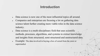 ● Data science is now one of the most influential topics all around.
● Companies and enterprises are focusing a lot on gathering data
science talent further creating more viable roles in the data science
industry.
● Data science is a multi-disciplinary field that uses scientific
methods, processes, algorithms, and systems to extract knowledge
and insights from structured, semi-structured and unstructured data.
● Example: The data involved in buying a box of cereal from the store or
supermarket
Introduction
 