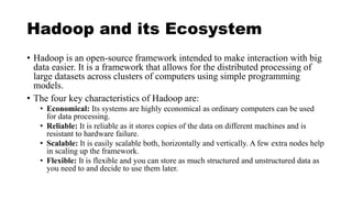 Hadoop and its Ecosystem
• Hadoop is an open-source framework intended to make interaction with big
data easier. It is a framework that allows for the distributed processing of
large datasets across clusters of computers using simple programming
models.
• The four key characteristics of Hadoop are:
• Economical: Its systems are highly economical as ordinary computers can be used
for data processing.
• Reliable: It is reliable as it stores copies of the data on different machines and is
resistant to hardware failure.
• Scalable: It is easily scalable both, horizontally and vertically. A few extra nodes help
in scaling up the framework.
• Flexible: It is flexible and you can store as much structured and unstructured data as
you need to and decide to use them later.
 