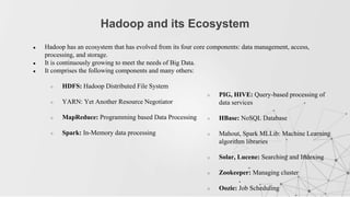 ● Hadoop has an ecosystem that has evolved from its four core components: data management, access,
processing, and storage.
● It is continuously growing to meet the needs of Big Data.
● It comprises the following components and many others:
○ HDFS: Hadoop Distributed File System
○ YARN: Yet Another Resource Negotiator
○ MapReduce: Programming based Data Processing
○ Spark: In-Memory data processing
Hadoop and its Ecosystem
○ PIG, HIVE: Query-based processing of
data services
○ HBase: NoSQL Database
○ Mahout, Spark MLLib: Machine Learning
algorithm libraries
○ Solar, Lucene: Searching and Indexing
○ Zookeeper: Managing cluster
○ Oozie: Job Scheduling
 
