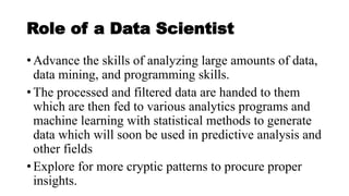 Role of a Data Scientist
• Advance the skills of analyzing large amounts of data,
data mining, and programming skills.
• The processed and filtered data are handed to them
which are then fed to various analytics programs and
machine learning with statistical methods to generate
data which will soon be used in predictive analysis and
other fields
• Explore for more cryptic patterns to procure proper
insights.
 