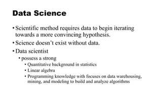 Data Science
• Scientific method requires data to begin iterating
towards a more convincing hypothesis.
• Science doesn’t exist without data.
• Data scientist
• possess a strong
• Quantitative background in statistics
• Linear algebra
• Programming knowledge with focuses on data warehousing,
mining, and modeling to build and analyze algorithms
 