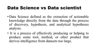 Data Science vs Data scientist
• Data Science defined as the extraction of actionable
knowledge directly from the data through the process
of discovery, hypothesis, and analytical hypotheses
analysis.
• It is a process of effectively producing or helping to
produce some tool, method, or other product that
derives intelligence from datasets too large.
 