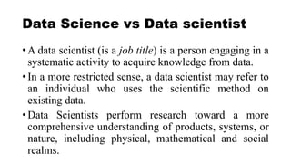 Data Science vs Data scientist
• A data scientist (is a job title) is a person engaging in a
systematic activity to acquire knowledge from data.
• In a more restricted sense, a data scientist may refer to
an individual who uses the scientific method on
existing data.
• Data Scientists perform research toward a more
comprehensive understanding of products, systems, or
nature, including physical, mathematical and social
realms.
 