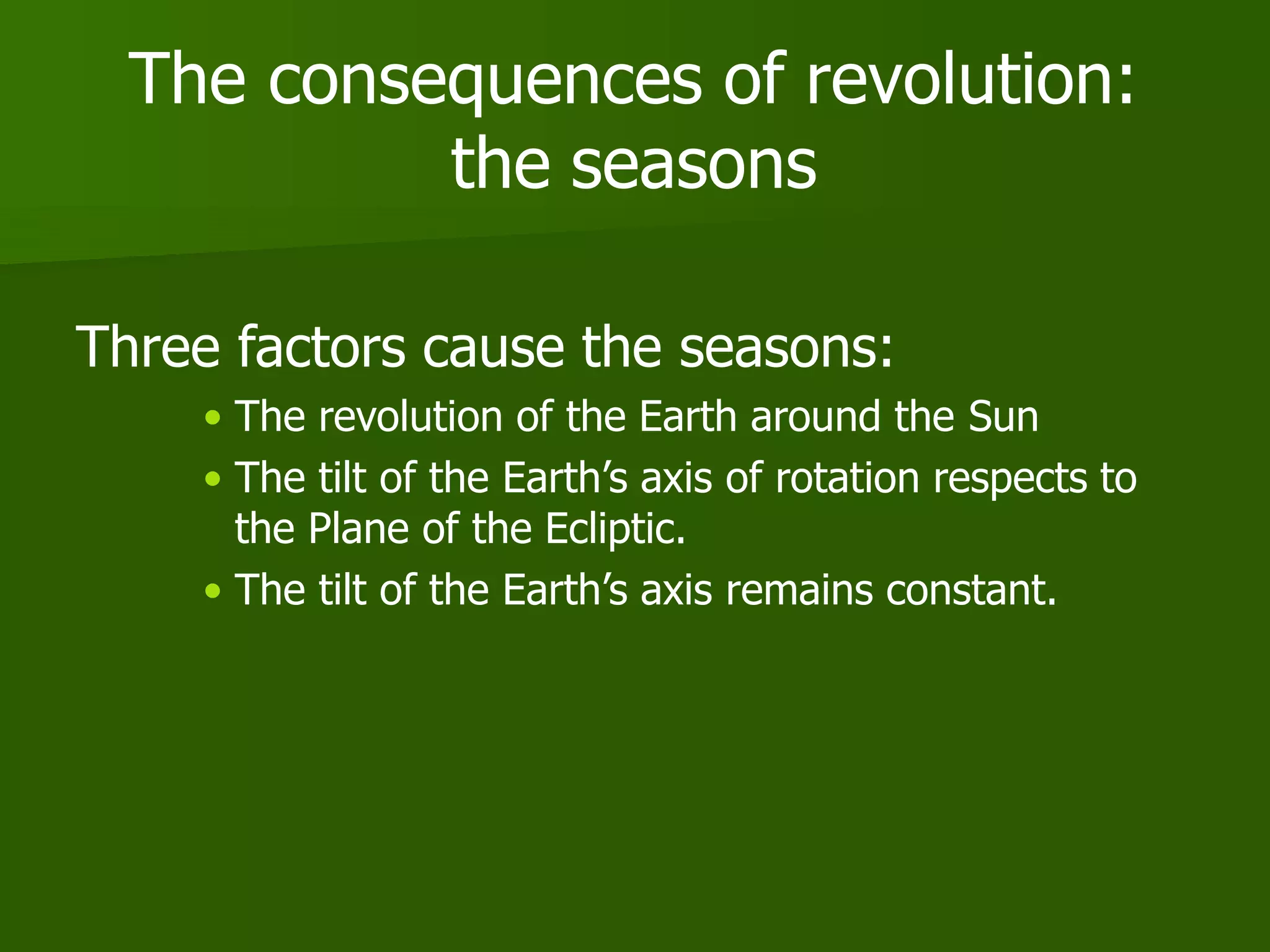 The consequences of revolution:
the seasons
Three factors cause the seasons:
• The revolution of the Earth around the Sun
• The tilt of the Earth’s axis of rotation respects to
the Plane of the Ecliptic.
• The tilt of the Earth’s axis remains constant.
 