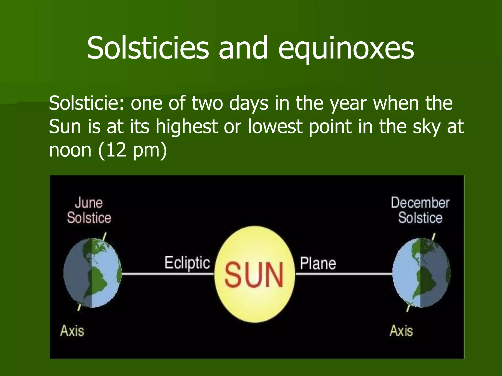 Solsticies and equinoxes
Solsticie: one of two days in the year when the
Sun is at its highest or lowest point in the sky at
noon (12 pm)
 