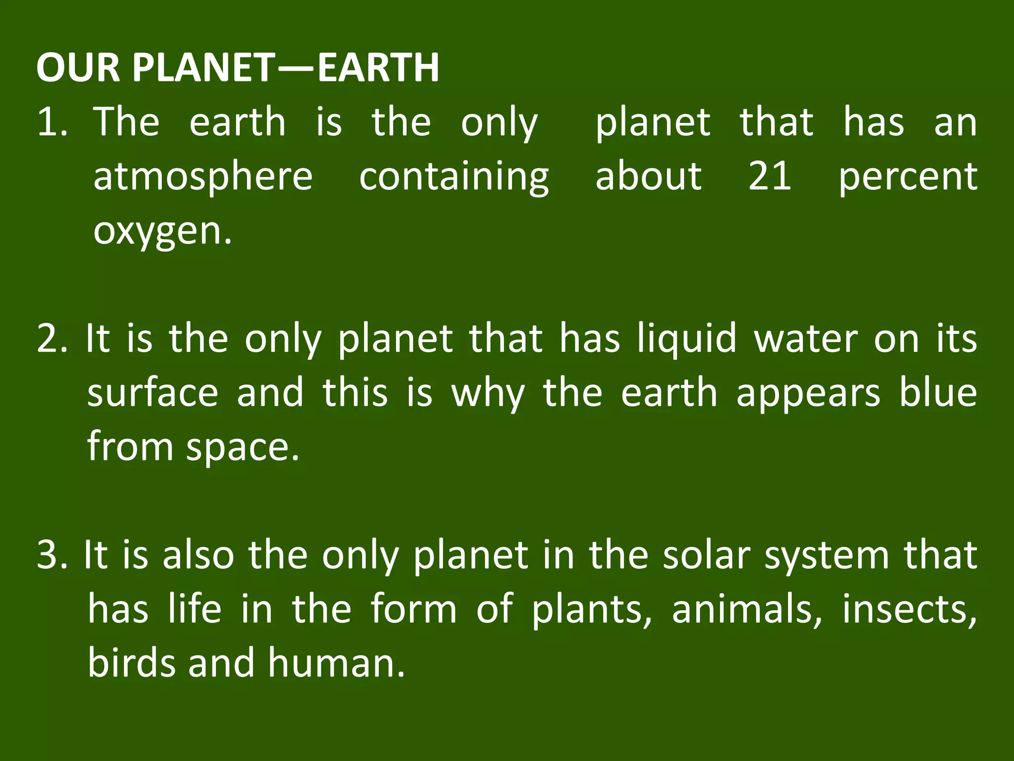 OUR PLANET—EARTH
1. The earth is the only planet that has an
atmosphere containing about 21 percent
oxygen.
2. It is the only planet that has liquid water on its
surface and this is why the earth appears blue
from space.
3. It is also the only planet in the solar system that
has life in the form of plants, animals, insects,
birds and human.
 