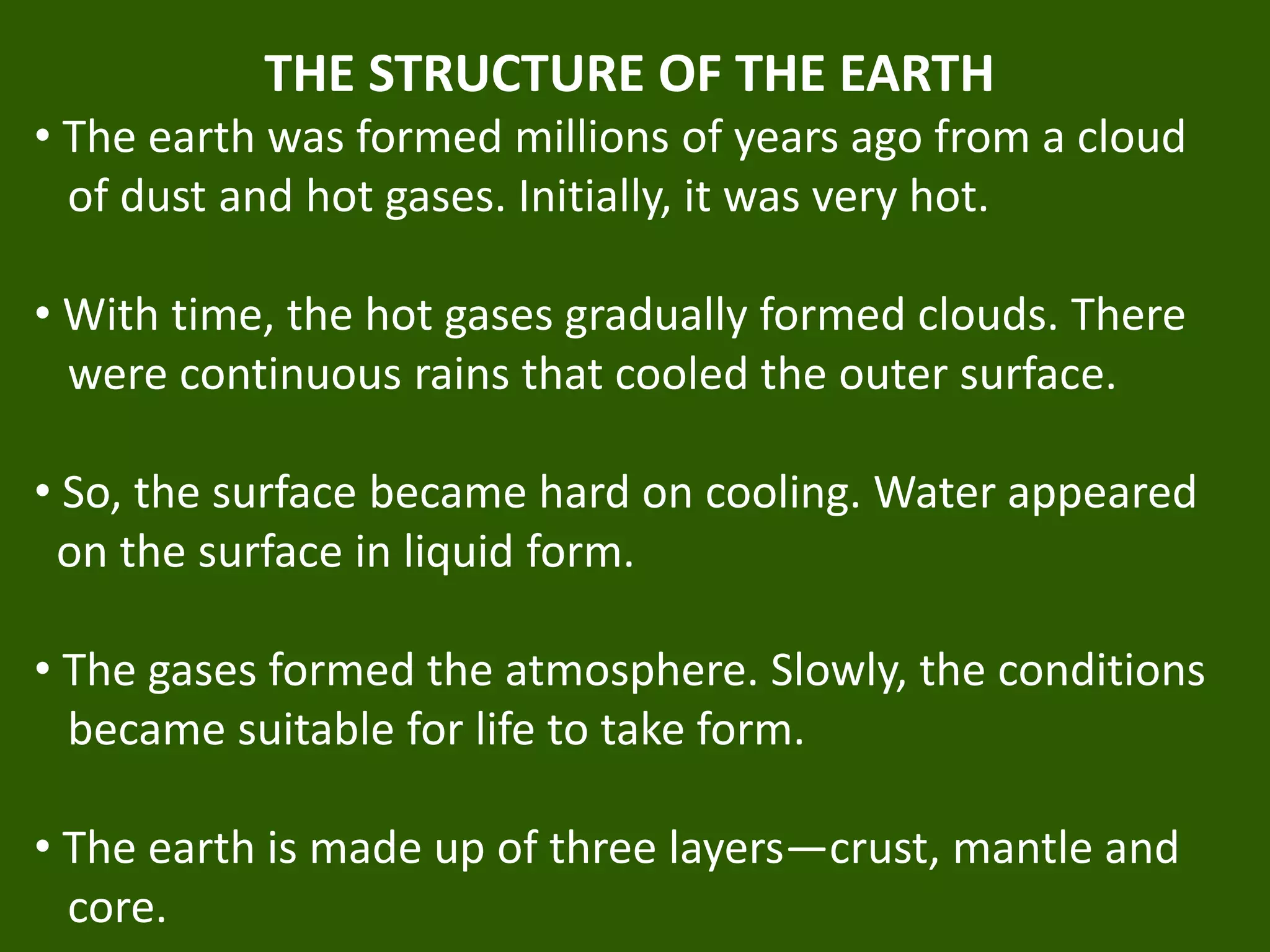 THE STRUCTURE OF THE EARTH
• The earth was formed millions of years ago from a cloud
of dust and hot gases. Initially, it was very hot.
• With time, the hot gases gradually formed clouds. There
were continuous rains that cooled the outer surface.
• So, the surface became hard on cooling. Water appeared
on the surface in liquid form.
• The gases formed the atmosphere. Slowly, the conditions
became suitable for life to take form.
• The earth is made up of three layers—crust, mantle and
core.
 