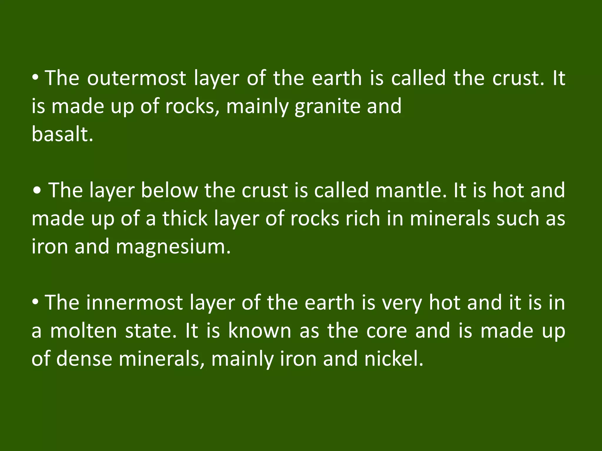 • The outermost layer of the earth is called the crust. It
is made up of rocks, mainly granite and
basalt.
• The layer below the crust is called mantle. It is hot and
made up of a thick layer of rocks rich in minerals such as
iron and magnesium.
• The innermost layer of the earth is very hot and it is in
a molten state. It is known as the core and is made up
of dense minerals, mainly iron and nickel.
 