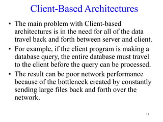 11
Client-Based Architectures
• The main problem with Client-based
architectures is in the need for all of the data
travel back and forth between server and client.
• For example, if the client program is making a
database query, the entire database must travel
to the client before the query can be processed.
• The result can be poor network performance
because of the bottleneck created by constantly
sending large files back and forth over the
network.
 