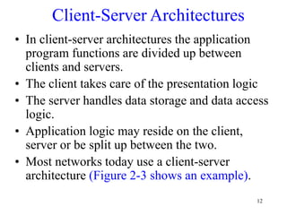 12
Client-Server Architectures
• In client-server architectures the application
program functions are divided up between
clients and servers.
• The client takes care of the presentation logic
• The server handles data storage and data access
logic.
• Application logic may reside on the client,
server or be split up between the two.
• Most networks today use a client-server
architecture (Figure 2-3 shows an example).
 