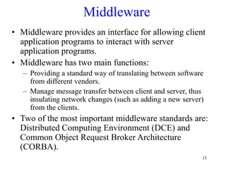 15
Middleware
• Middleware provides an interface for allowing client
application programs to interact with server
application programs.
• Middleware has two main functions:
– Providing a standard way of translating between software
from different vendors.
– Manage message transfer between client and server, thus
insulating network changes (such as adding a new server)
from the clients.
• Two of the most important middleware standards are:
Distributed Computing Environment (DCE) and
Common Object Request Broker Architecture
(CORBA).
 