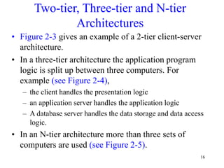 16
Two-tier, Three-tier and N-tier
Architectures
• Figure 2-3 gives an example of a 2-tier client-server
architecture.
• In a three-tier architecture the application program
logic is split up between three computers. For
example (see Figure 2-4),
– the client handles the presentation logic
– an application server handles the application logic
– A database server handles the data storage and data access
logic.
• In an N-tier architecture more than three sets of
computers are used (see Figure 2-5).
 