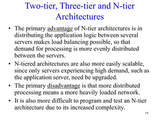 19
Two-tier, Three-tier and N-tier
Architectures
• The primary advantage of N-tier architectures is in
distributing the application logic between several
servers makes load balancing possible, so that
demand for processing is more evenly distributed
between the servers.
• N-tiered architectures are also more easily scalable,
since only servers experiencing high demand, such as
the application server, need be upgraded.
• The primary disadvantage is that more distributed
processing means a more heavily loaded network.
• It is also more difficult to program and test an N-tier
architecture due to its increased complexity.
 